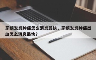 牙龈发炎肿痛怎么消炎最快，牙龈发炎肿痛出血怎么消炎最快？