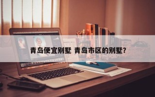 青岛便宜别墅 青岛市区的别墅？