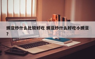 豌豆炒什么比较好吃 豌豆炒什么好吃小豌豆？