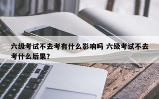 六级考试不去考有什么影响吗 六级考试不去考什么后果？