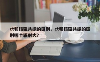 ct和核磁共振的区别，ct和核磁共振的区别哪个辐射大？