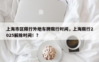 上海市区限行外地车牌限行时间，上海限行2025解除时间！？