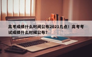 高考成绩什么时间公布2021几点！高考考试成绩什么时候公布？