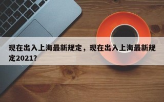 现在出入上海最新规定，现在出入上海最新规定2021？
