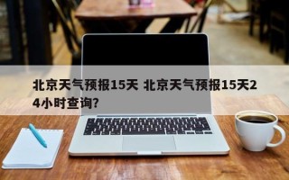 北京天气预报15天 北京天气预报15天24小时查询？