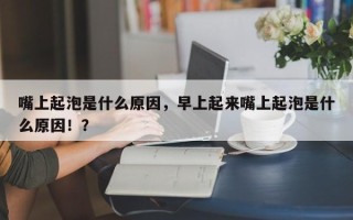 嘴上起泡是什么原因，早上起来嘴上起泡是什么原因！？