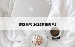 楚雄天气 2025楚雄天气？