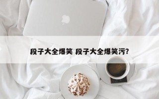 段子大全爆笑 段子大全爆笑污？