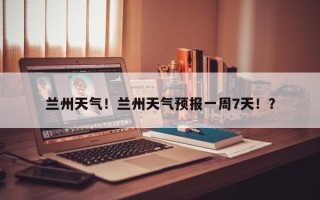 兰州天气！兰州天气预报一周7天！？
