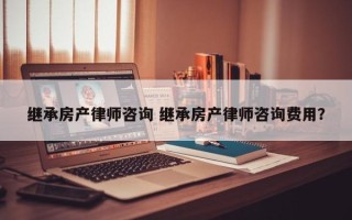 继承房产律师咨询 继承房产律师咨询费用？