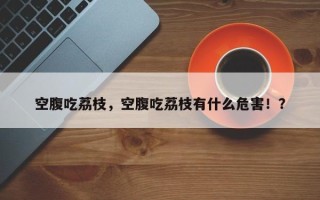 空腹吃荔枝，空腹吃荔枝有什么危害！？