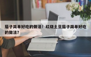 茄子简单好吃的做法！红烧土豆茄子简单好吃的做法？