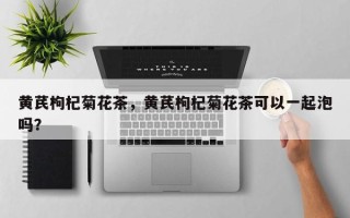 黄芪枸杞菊花茶，黄芪枸杞菊花茶可以一起泡吗？