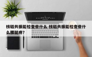核磁共振能检查些什么 核磁共振能检查些什么腰腿疼？