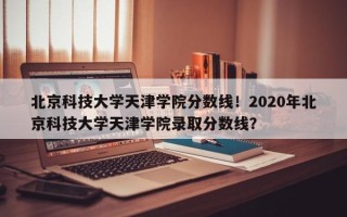 北京科技大学天津学院分数线！2020年北京科技大学天津学院录取分数线？