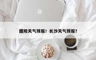 醴陵天气预报！长沙天气预报？