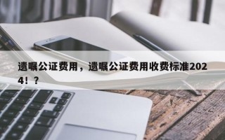 遗嘱公证费用，遗嘱公证费用收费标准2024！？