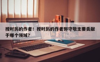 授时历的作者！授时历的作者郭守敬主要贡献于哪个领域？