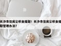 长沙市住房公积金提取！长沙市住房公积金提取管理办法？