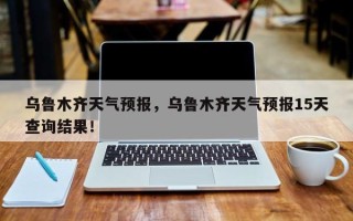 乌鲁木齐天气预报，乌鲁木齐天气预报15天查询结果！