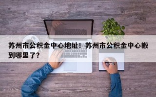 苏州市公积金中心地址！苏州市公积金中心搬到哪里了？