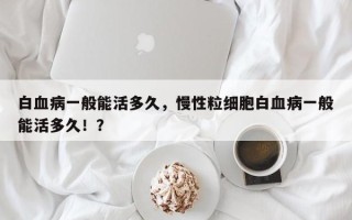 白血病一般能活多久，慢性粒细胞白血病一般能活多久！？