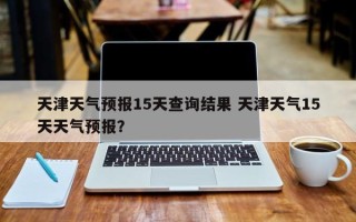 天津天气预报15天查询结果 天津天气15天天气预报？