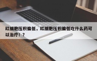 红细胞压积偏低，红细胞压积偏低吃什么药可以治疗！？
