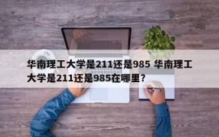 华南理工大学是211还是985 华南理工大学是211还是985在哪里？