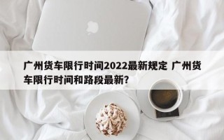 广州货车限行时间2022最新规定 广州货车限行时间和路段最新？