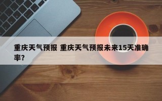 重庆天气预报 重庆天气预报未来15天准确率？