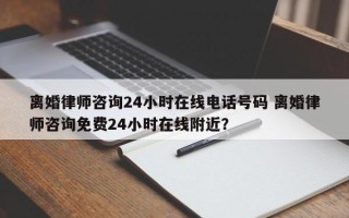 离婚律师咨询24小时在线电话号码 离婚律师咨询免费24小时在线附近？