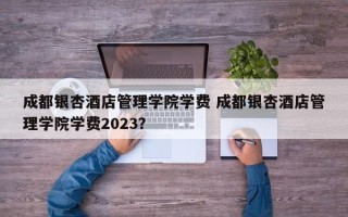 成都银杏酒店管理学院学费 成都银杏酒店管理学院学费2023？
