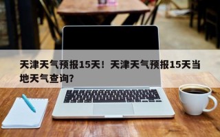 天津天气预报15天！天津天气预报15天当地天气查询？