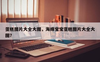 蛋糕图片大全大图，海绵宝宝蛋糕图片大全大图？