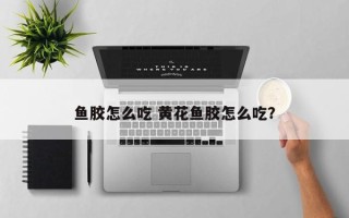 鱼胶怎么吃 黄花鱼胶怎么吃？