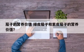 茄子的营养价值 绿皮茄子和紫皮茄子的营养价值？