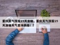 重庆天气预报15天准确，重庆天气预报15天准确天气查询表格！？