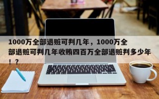 1000万全部退赃可判几年，1000万全部退赃可判几年收贿四百万全部退赃判多少年！？