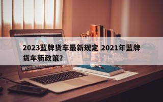 2023蓝牌货车最新规定 2021年蓝牌货车新政策？