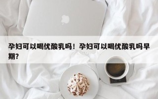 孕妇可以喝优酸乳吗！孕妇可以喝优酸乳吗早期？