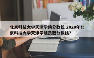 北京科技大学天津学院分数线 2020年北京科技大学天津学院录取分数线？
