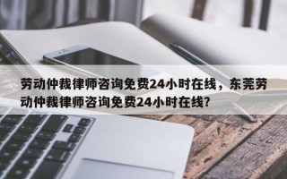 劳动仲裁律师咨询免费24小时在线，东莞劳动仲裁律师咨询免费24小时在线？