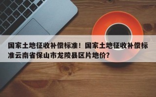 国家土地征收补偿标准！国家土地征收补偿标准云南省保山市龙陵县区片地价？