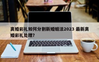 离婚彩礼如何分割新婚姻法2023 最新离婚彩礼处理？