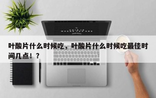 叶酸片什么时候吃，叶酸片什么时候吃最佳时间几点！？