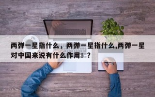 两弹一星指什么，两弹一星指什么,两弹一星对中国来说有什么作用！？