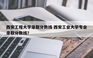 西安工程大学录取分数线 西安工业大学专业录取分数线？
