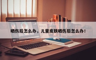 晒伤后怎么办，儿童皮肤晒伤后怎么办！