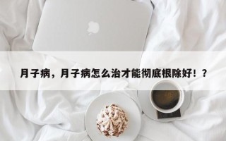 月子病，月子病怎么治才能彻底根除好！？